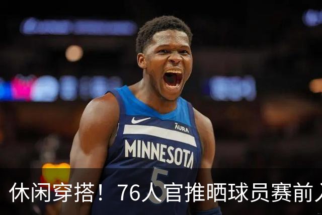 休闲穿搭！76人官推晒球员赛前入场照 詹姆斯脚踩拖鞋手拎水壶