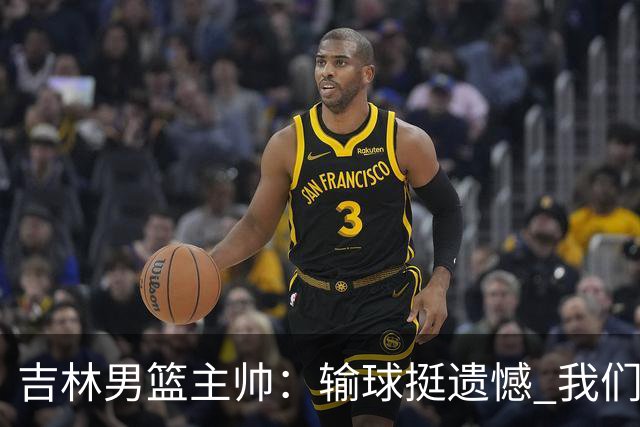 吉林男篮主帅：输球挺遗憾 我们失误太多最后几次机会没有抓住