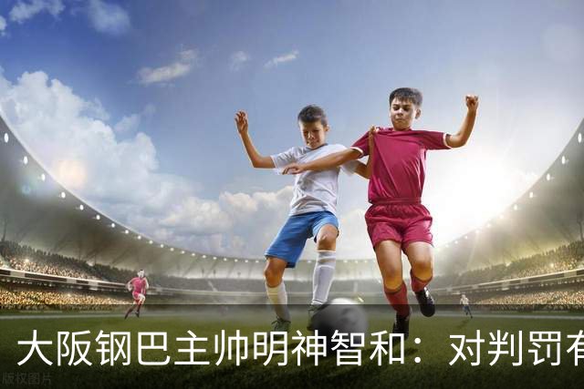 大阪钢巴主帅明神智和：对判罚有我自己的想法，丢掉2分太可惜
