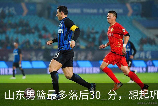 山东男篮最多落后30 分，想起巩晓彬名言：看你们打球真是一种痛苦