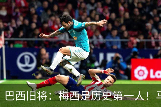 巴西旧将：梅西是历史第一人！马拉多纳前五、可能第二！