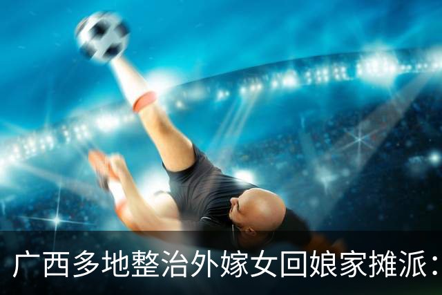 广西多地整治外嫁女回娘家摊派：一场花费十多万，村民负担有多重