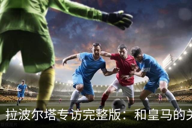 拉波尔塔专访完整版：和皇马的关系？已经不存在“关系”了