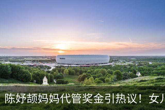 陈妤颉妈妈代管奖金引热议！女儿每月攒1000元，网友对比张妈妈