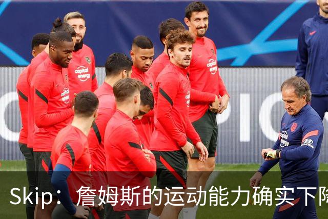 Skip：詹姆斯的运动能力确实下降了很多 我看好76人冲出东部！